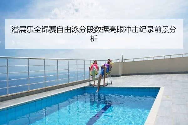 潘展乐全锦赛自由泳分段数据亮眼冲击纪录前景分析