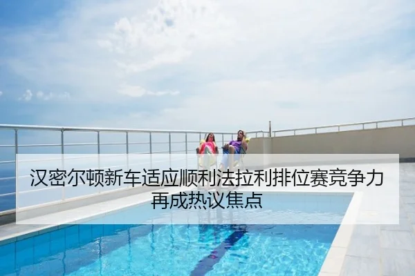 汉密尔顿新车适应顺利法拉利排位赛竞争力再成热议焦点