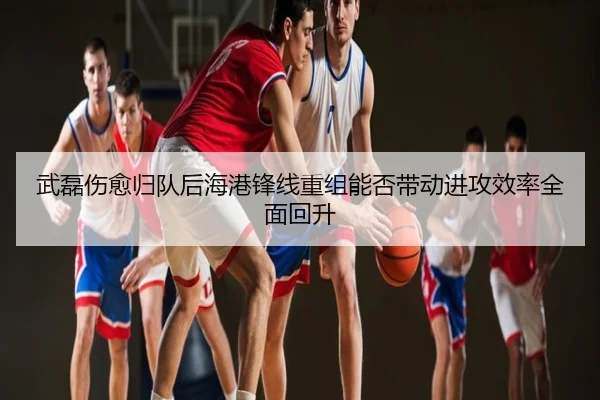 武磊伤愈归队后海港锋线重组能否带动进攻效率全面回升