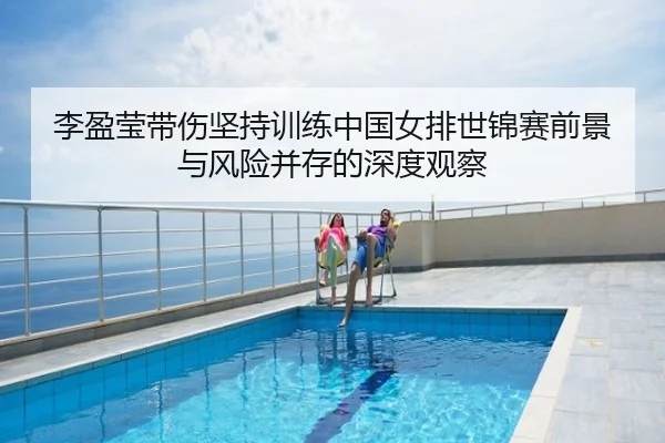 李盈莹带伤坚持训练中国女排世锦赛前景与风险并存的深度观察
