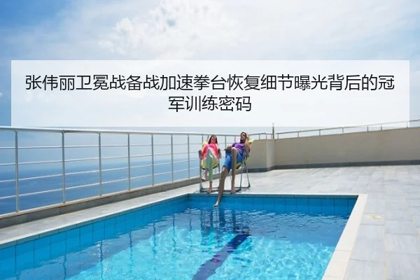张伟丽卫冕战备战加速拳台恢复细节曝光背后的冠军训练密码