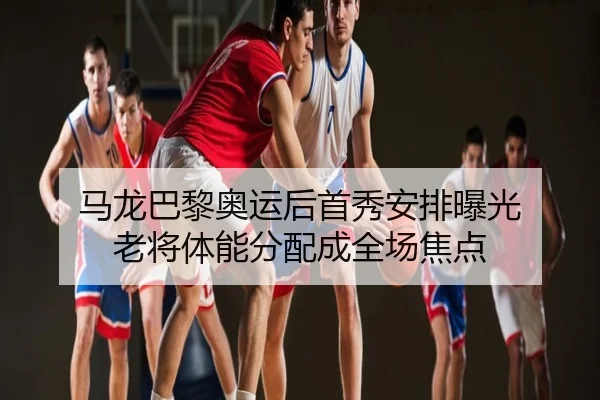 马龙巴黎奥运后首秀安排曝光 老将体能分配成全场焦点