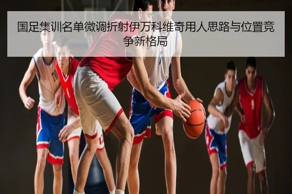 国足集训名单微调折射伊万科维奇用人思路与位置竞争新格局