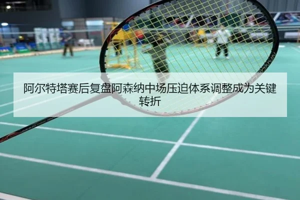 阿尔特塔赛后复盘阿森纳中场压迫体系调整成为关键转折