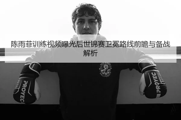陈雨菲训练视频曝光后世锦赛卫冕路线前瞻与备战解析