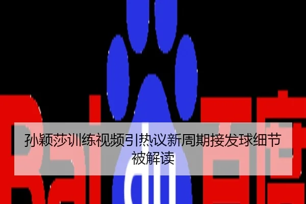 孙颖莎训练视频引热议新周期接发球细节被解读